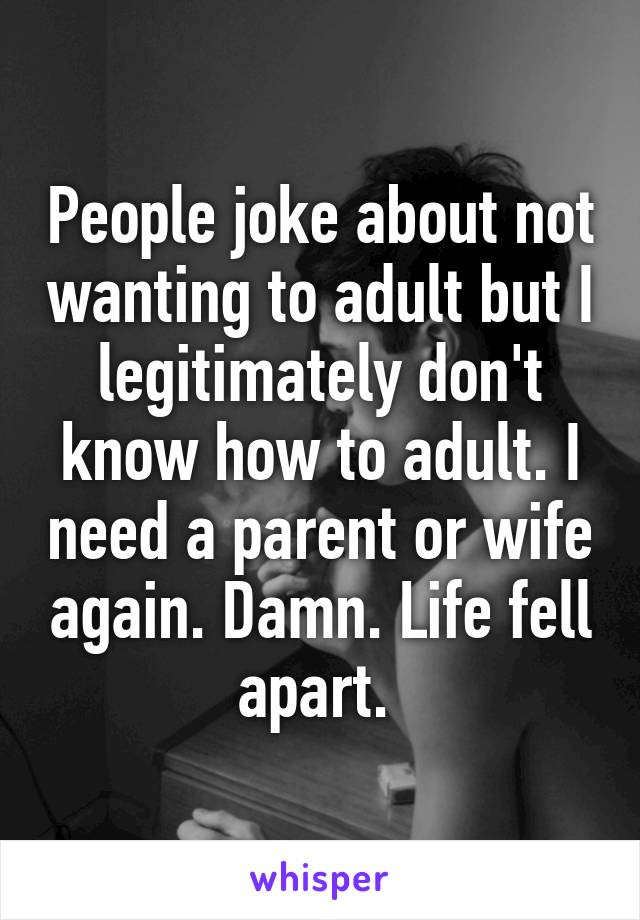 People joke about not wanting to adult but I legitimately don't know how to adult. I need a parent or wife again. Damn. Life fell apart. 