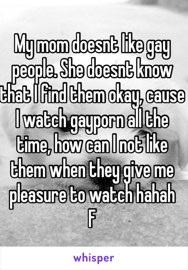 My mom doesnt like gay people. She doesnt know that I find them okay, cause I watch gayporn all the time, how can I not like them when they give me pleasure to watch hahah
F