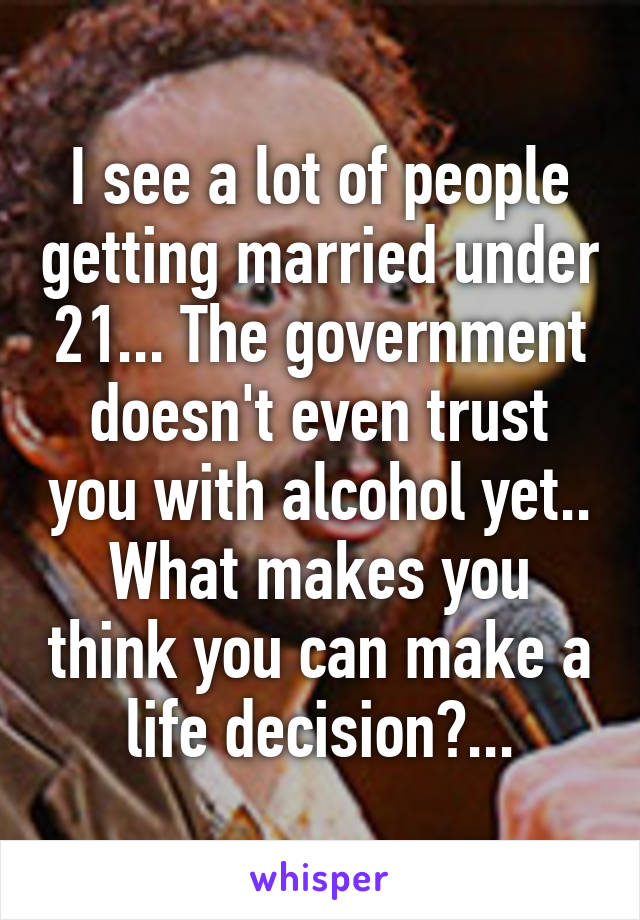 I see a lot of people getting married under 21... The government doesn't even trust you with alcohol yet.. What makes you think you can make a life decision?...