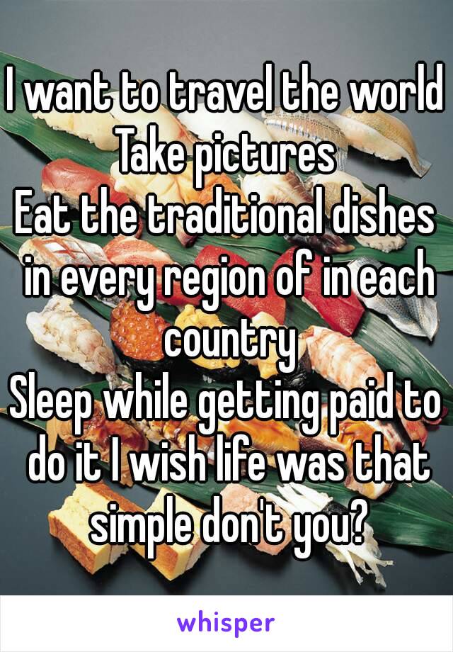 I want to travel the world
Take pictures
Eat the traditional dishes in every region of in each country
Sleep while getting paid to do it I wish life was that simple don't you?