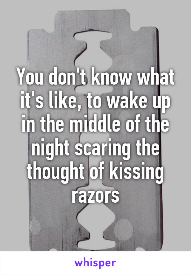 You don't know what it's like, to wake up in the middle of the night scaring the thought of kissing razors