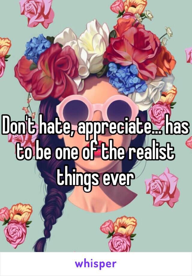 Don't hate, appreciate... has to be one of the realist things ever