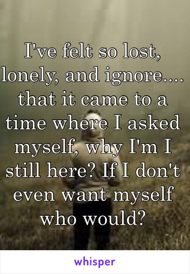 I've felt so lost, lonely, and ignore.... that it came to a  time where I asked myself, why I'm I still here? If I don't even want myself who would? 