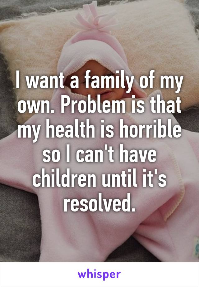 I want a family of my own. Problem is that my health is horrible so I can't have children until it's resolved.