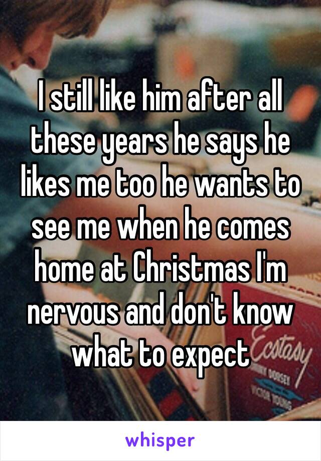 I still like him after all these years he says he likes me too he wants to see me when he comes home at Christmas I'm nervous and don't know what to expect  