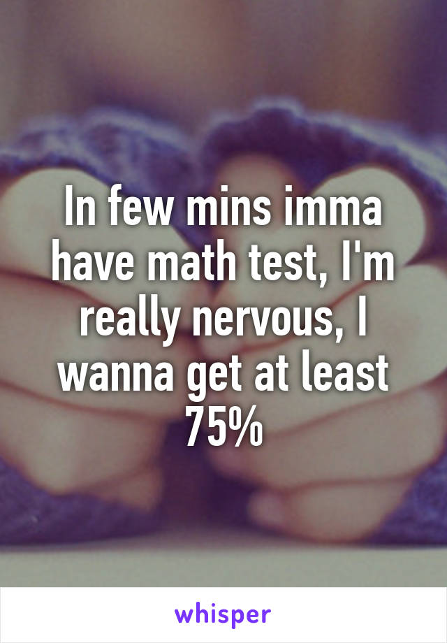 In few mins imma have math test, I'm really nervous, I wanna get at least 75%