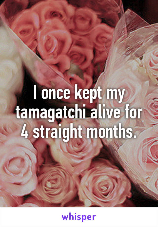 I once kept my tamagatchi alive for 4 straight months.