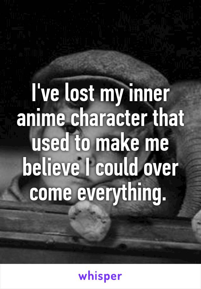 I've lost my inner anime character that used to make me believe I could over come everything. 