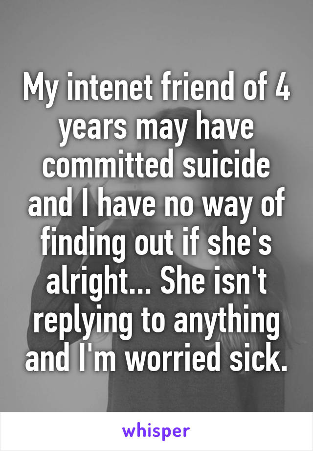 My intenet friend of 4 years may have committed suicide and I have no way of finding out if she's alright... She isn't replying to anything and I'm worried sick.