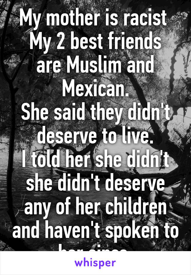 My mother is racist 
My 2 best friends are Muslim and Mexican.
She said they didn't deserve to live.
I told her she didn't she didn't deserve any of her children and haven't spoken to her since.