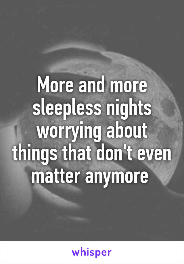 More and more sleepless nights worrying about things that don't even matter anymore 