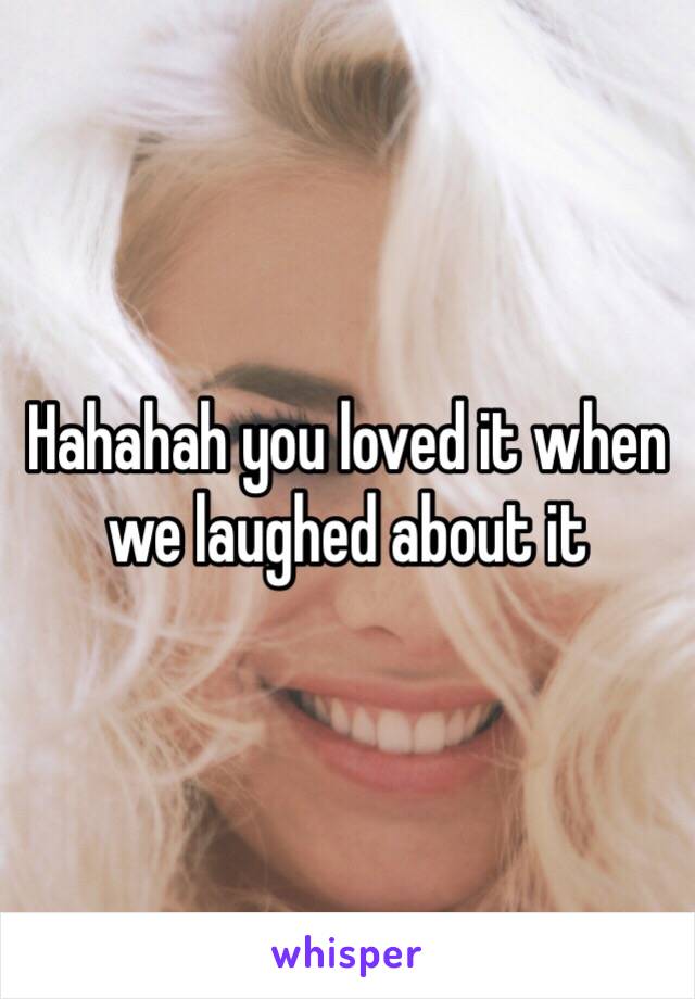 Hahahah you loved it when we laughed about it