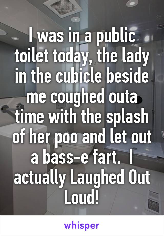 I was in a public toilet today, the lady in the cubicle beside me coughed outa time with the splash of her poo and let out a bass-e fart.  I actually Laughed Out Loud!