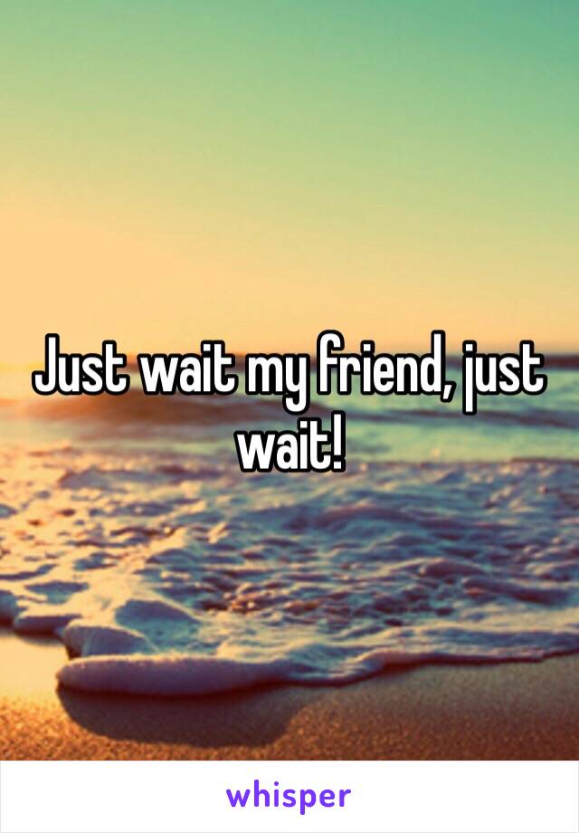 Just wait my friend, just wait!