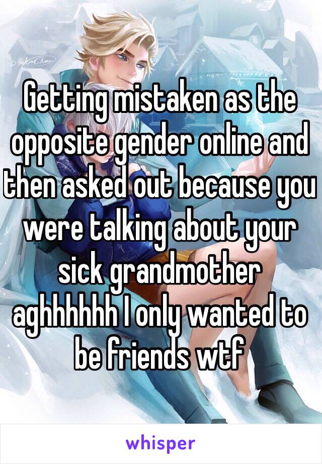 Getting mistaken as the opposite gender online and then asked out because you were talking about your sick grandmother aghhhhhh I only wanted to be friends wtf