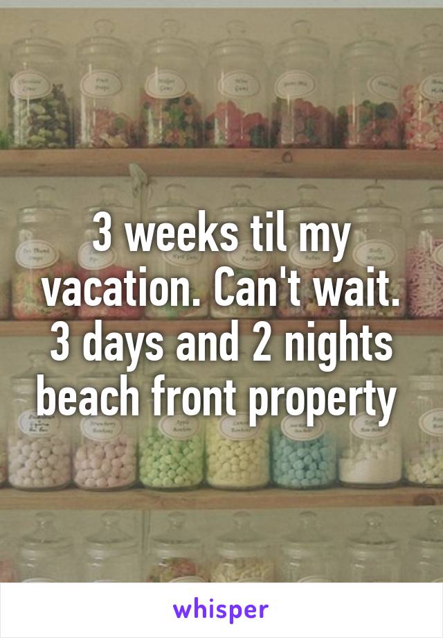 3 weeks til my vacation. Can't wait. 3 days and 2 nights beach front property 