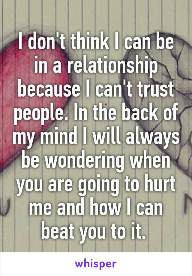 I don't think I can be in a relationship because I can't trust people. In the back of my mind I will always be wondering when you are going to hurt me and how I can beat you to it. 