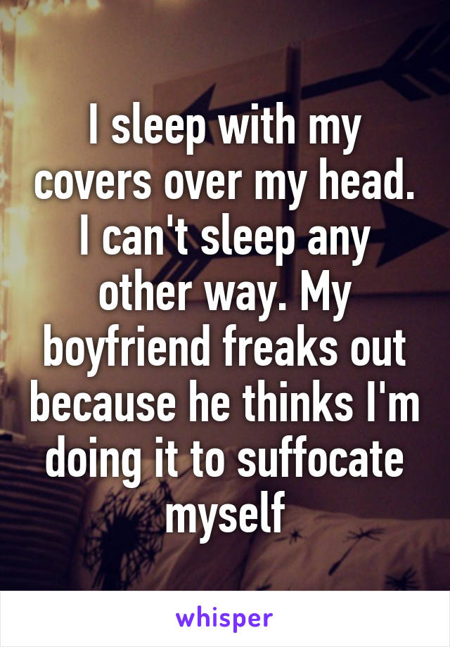 I sleep with my covers over my head. I can't sleep any other way. My boyfriend freaks out because he thinks I'm doing it to suffocate myself