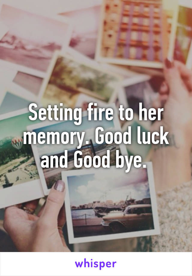 Setting fire to her memory. Good luck and Good bye. 