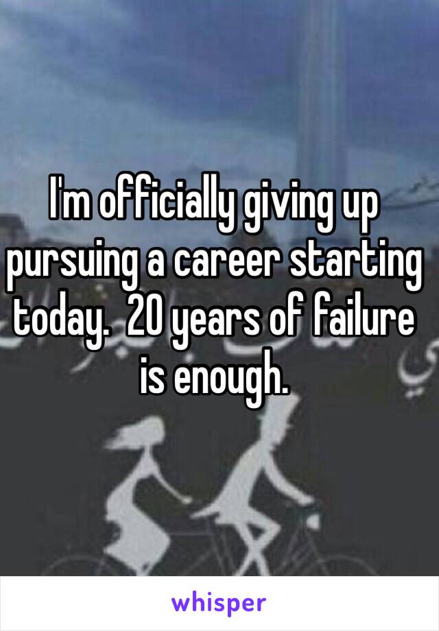 I'm officially giving up pursuing a career starting today.  20 years of failure is enough.  