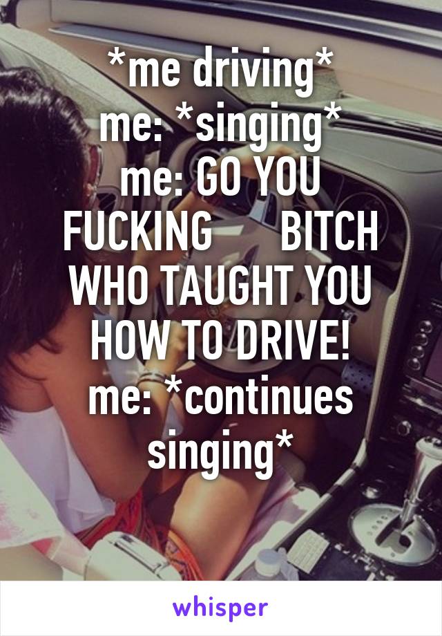 *me driving*
me: *singing*
me: GO YOU FUCKING      BITCH WHO TAUGHT YOU HOW TO DRIVE!
me: *continues singing*

