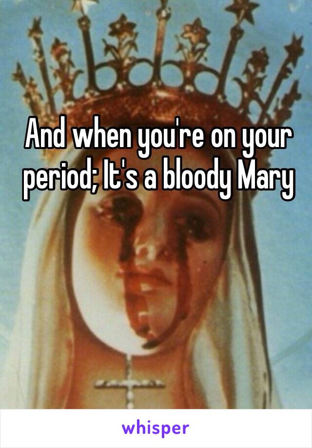 And when you're on your period; It's a bloody Mary