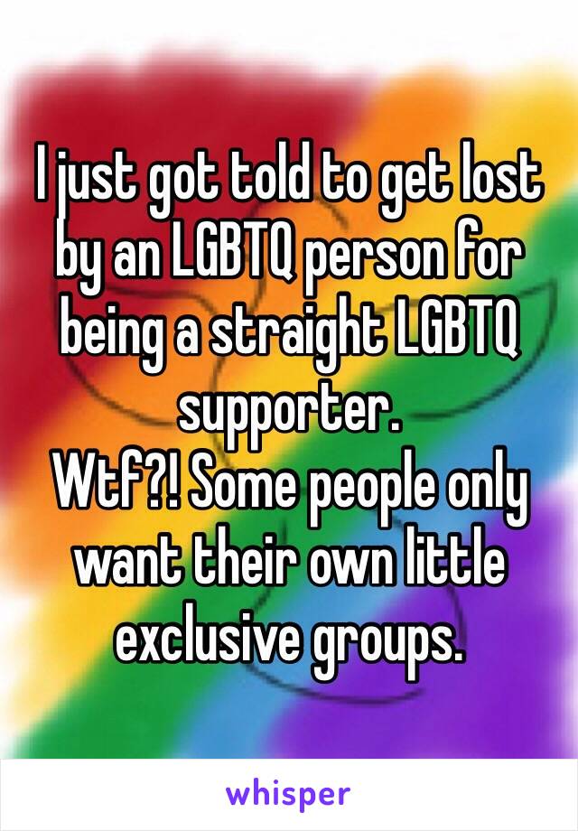 I just got told to get lost by an LGBTQ person for being a straight LGBTQ supporter. 
Wtf?! Some people only want their own little exclusive groups. 