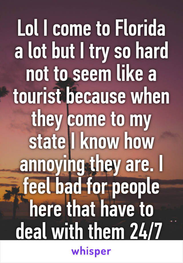 Lol I come to Florida a lot but I try so hard not to seem like a tourist because when they come to my state I know how annoying they are. I feel bad for people here that have to deal with them 24/7 