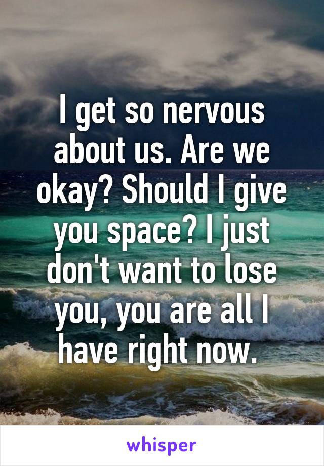 I get so nervous about us. Are we okay? Should I give you space? I just don't want to lose you, you are all I have right now. 