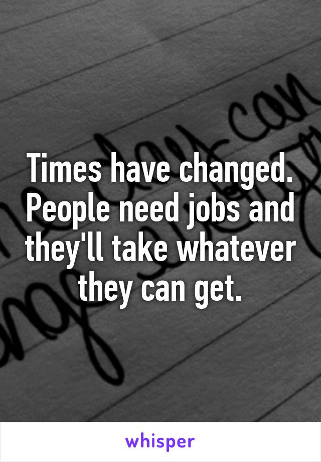 Times have changed. People need jobs and they'll take whatever they can get.