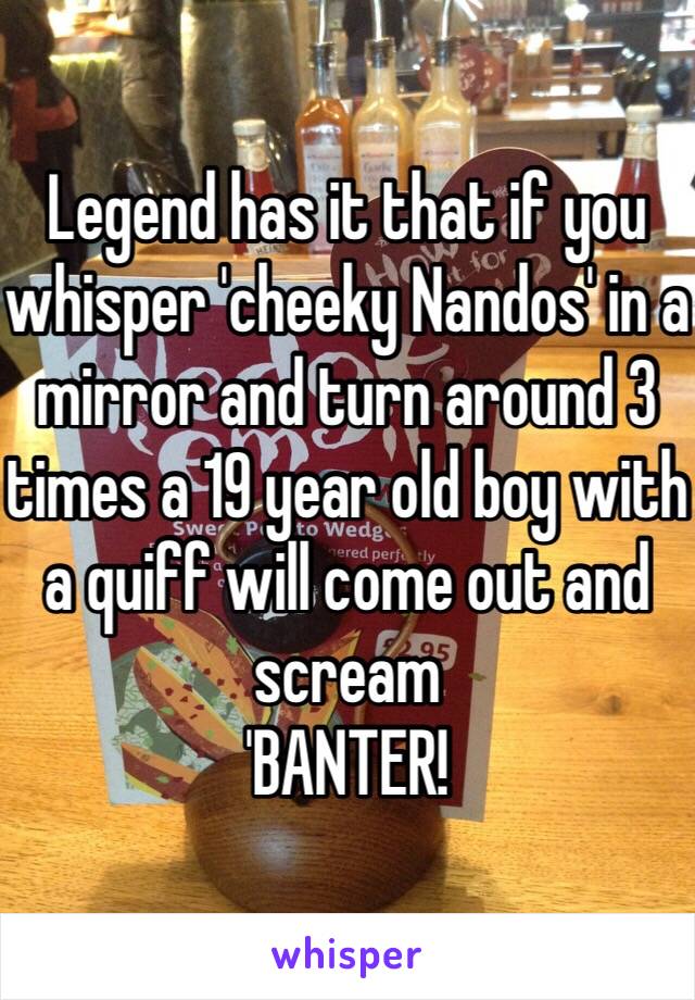 Legend has it that if you whisper 'cheeky Nandos' in a mirror and turn around 3 times a 19 year old boy with a quiff will come out and scream
'BANTER!