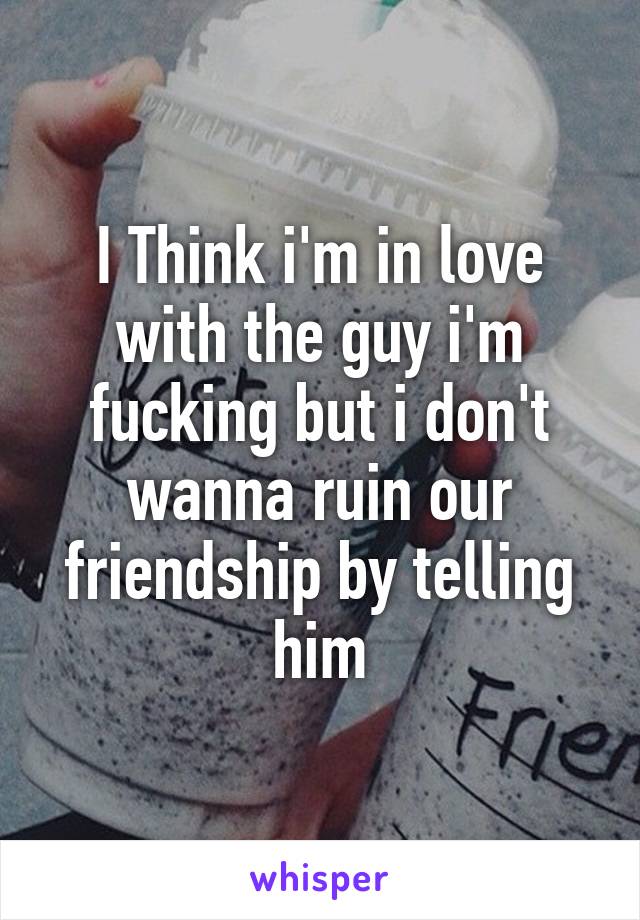 I Think i'm in love with the guy i'm fucking but i don't wanna ruin our friendship by telling him