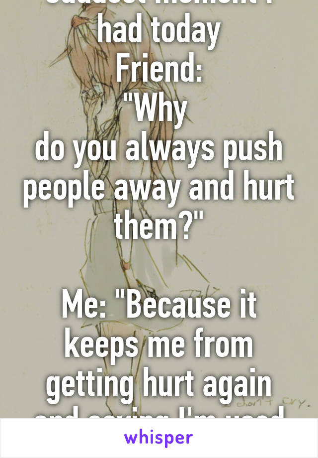 Saddest moment I had today
Friend:
"Why 
do you always push people away and hurt them?"

Me: "Because it keeps me from getting hurt again and saying I'm used to it."