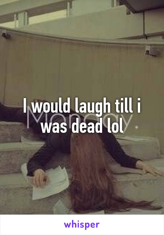 I would laugh till i was dead lol