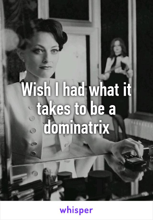 Wish I had what it takes to be a dominatrix