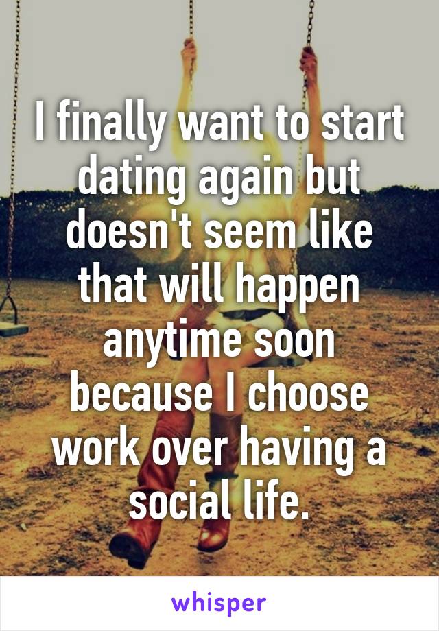 I finally want to start dating again but doesn't seem like that will happen anytime soon because I choose work over having a social life.