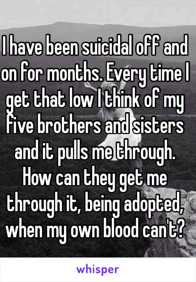 I have been suicidal off and on for months. Every time I get that low I think of my five brothers and sisters and it pulls me through. 
How can they get me through it, being adopted, when my own blood can't?