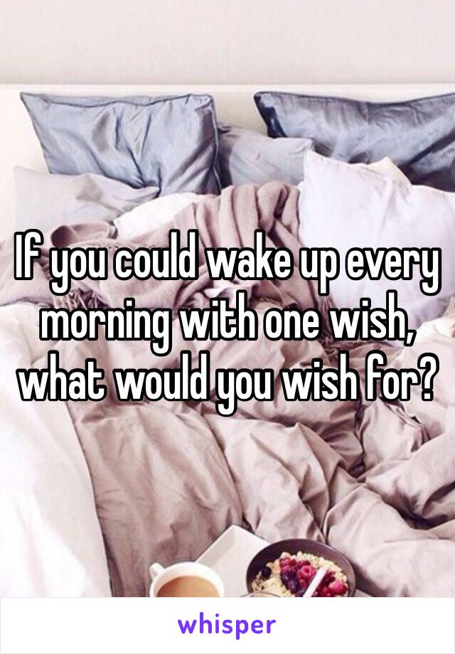 If you could wake up every morning with one wish, what would you wish for?