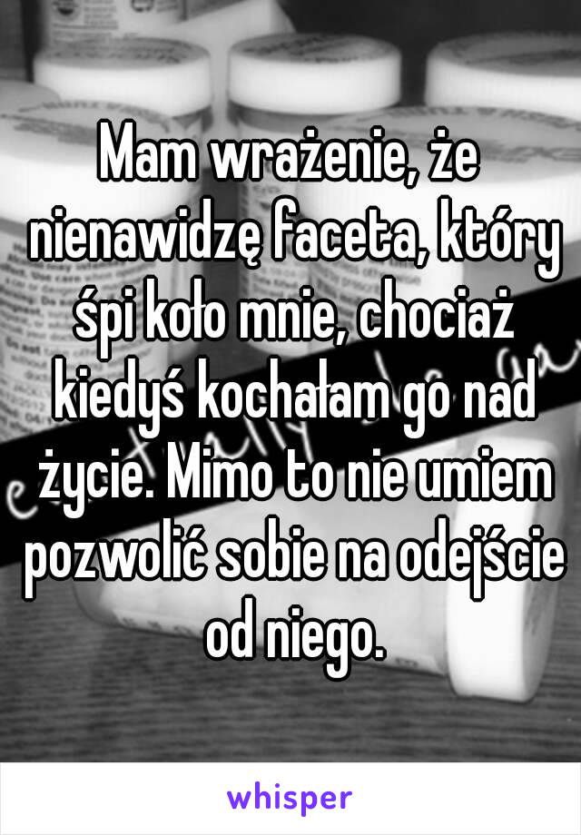 Mam wrażenie, że nienawidzę faceta, który śpi koło mnie, chociaż kiedyś kochałam go nad życie. Mimo to nie umiem pozwolić sobie na odejście od niego.