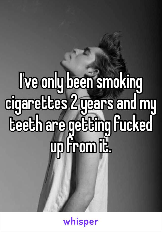 I've only been smoking cigarettes 2 years and my teeth are getting fucked up from it. 