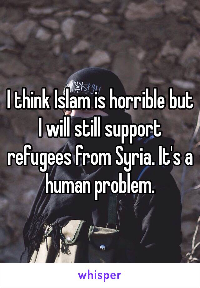 I think Islam is horrible but I will still support refugees from Syria. It's a human problem.