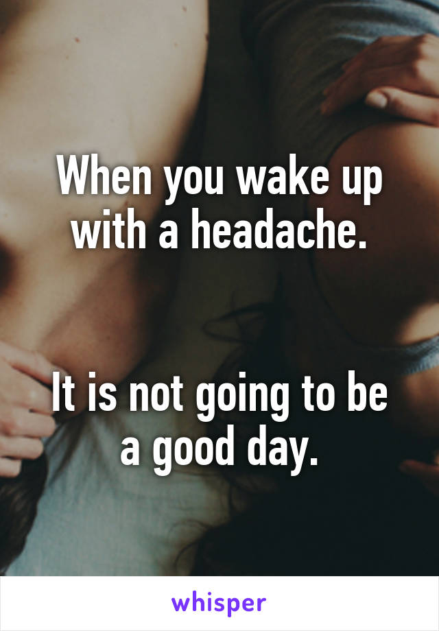 When you wake up with a headache.


It is not going to be a good day.