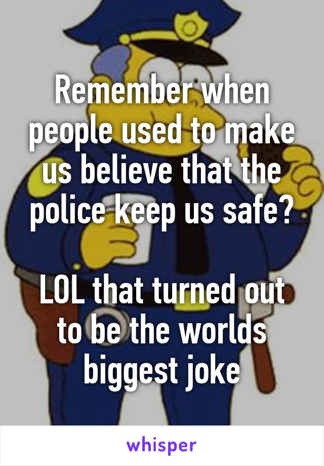 Remember when people used to make us believe that the police keep us safe?

LOL that turned out to be the worlds biggest joke