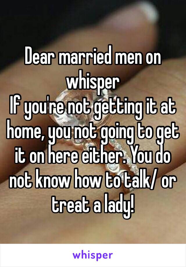 Dear married men on whisper 
If you're not getting it at home, you not going to get it on here either. You do not know how to talk/ or treat a lady!