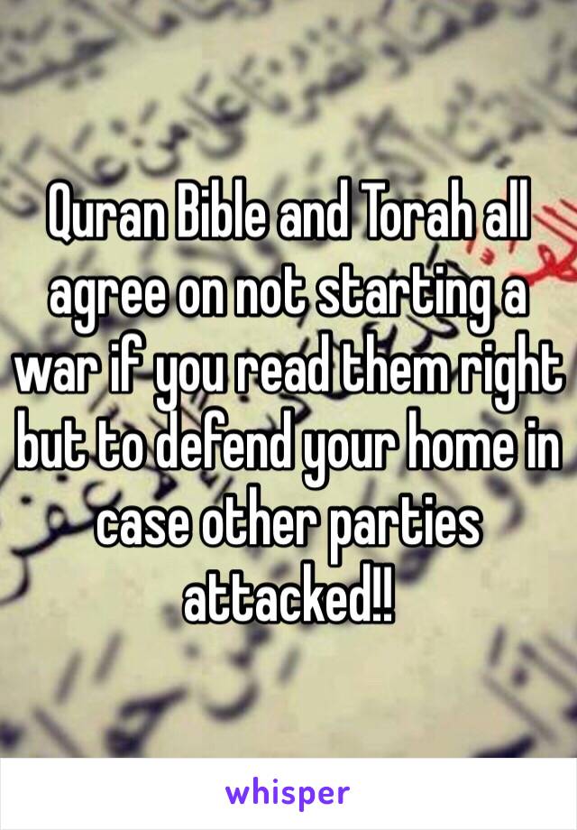 Quran Bible and Torah all agree on not starting a war if you read them right but to defend your home in case other parties attacked!!