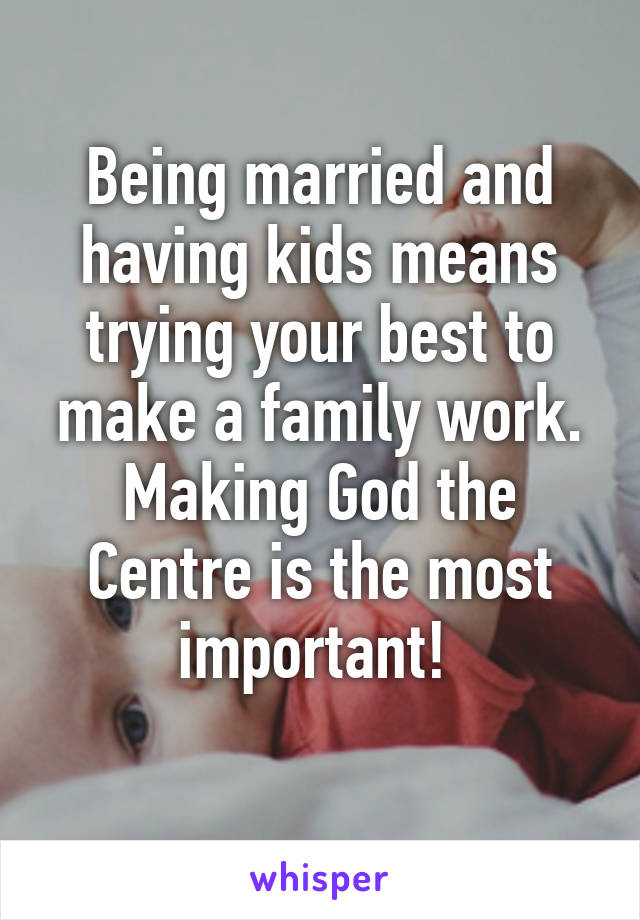 Being married and having kids means trying your best to make a family work. Making God the Centre is the most important! 
