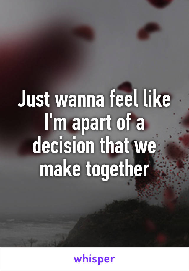 Just wanna feel like I'm apart of a decision that we make together