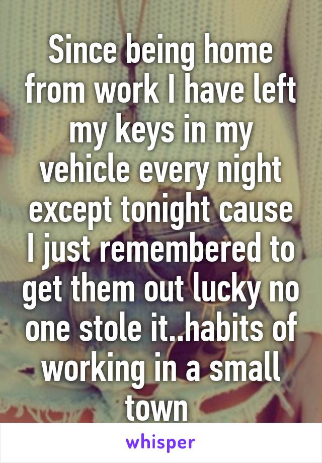 Since being home from work I have left my keys in my vehicle every night except tonight cause I just remembered to get them out lucky no one stole it..habits of working in a small town 