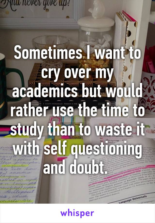 Sometimes I want to cry over my academics but would rather use the time to study than to waste it with self questioning and doubt. 