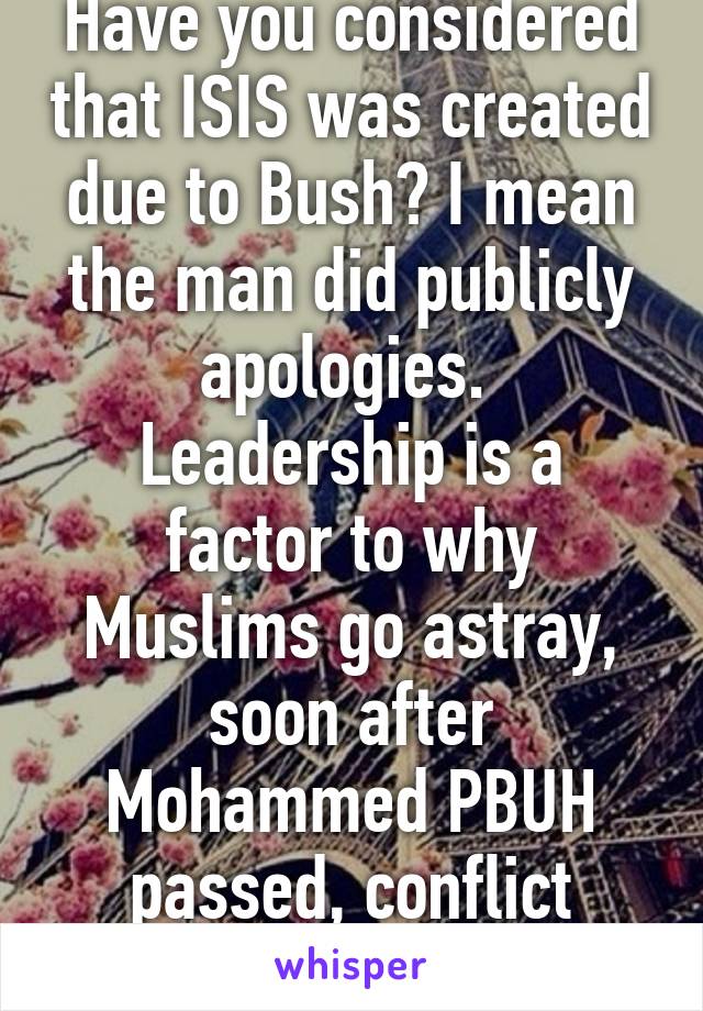 Have you considered that ISIS was created due to Bush? I mean the man did publicly apologies. 
Leadership is a factor to why Muslims go astray, soon after Mohammed PBUH passed, conflict grew.